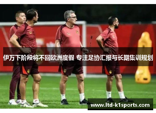伊万下阶段将不回欧洲度假 专注足协汇报与长期集训规划