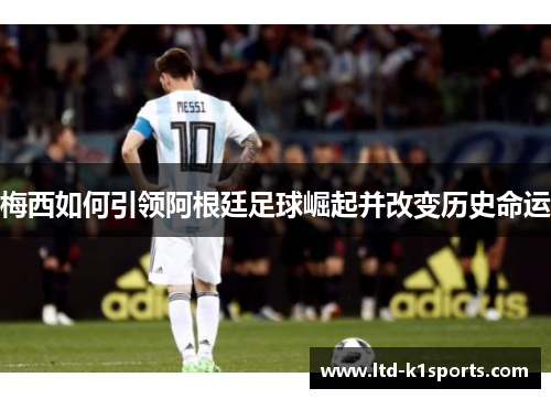 梅西如何引领阿根廷足球崛起并改变历史命运
