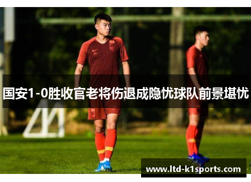 国安1-0胜收官老将伤退成隐忧球队前景堪忧