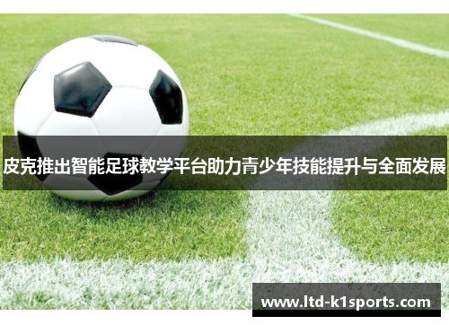 皮克推出智能足球教学平台助力青少年技能提升与全面发展
