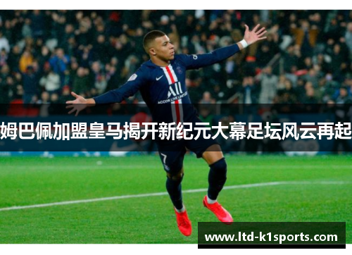 姆巴佩加盟皇马揭开新纪元大幕足坛风云再起