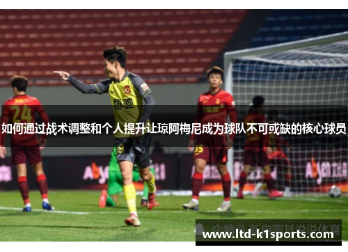 如何通过战术调整和个人提升让琼阿梅尼成为球队不可或缺的核心球员